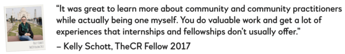 “The fellowship program is an incubator of knowledge – you are given space to test and explore, in a real time environment, with the support of experienced mentors who want to see you succeed.” – Rachael Silvano, TheCR Fellow 2017      “It was great to learn more about community and community practitioners while actually being one myself. You do valuable work and get a lot of experiences that internships and fellowships don’t usually offer.” – Kelly Schott, TheCR Fellow 2017